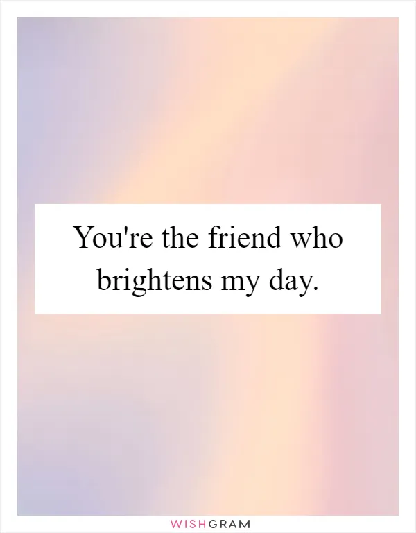 You're the friend who brightens my day