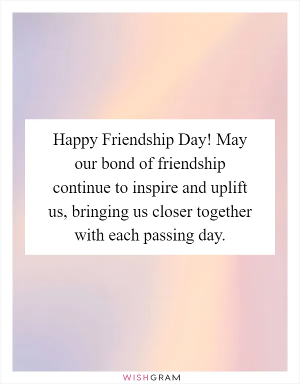 Happy Friendship Day! May our bond of friendship continue to inspire and uplift us, bringing us closer together with each passing day