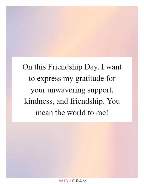 On this Friendship Day, I want to express my gratitude for your unwavering support, kindness, and friendship. You mean the world to me!