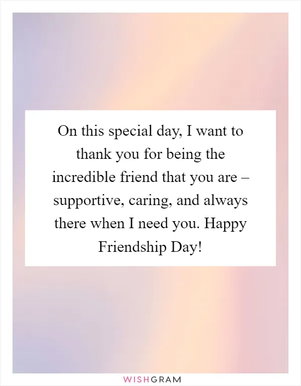 On this special day, I want to thank you for being the incredible friend that you are – supportive, caring, and always there when I need you. Happy Friendship Day!