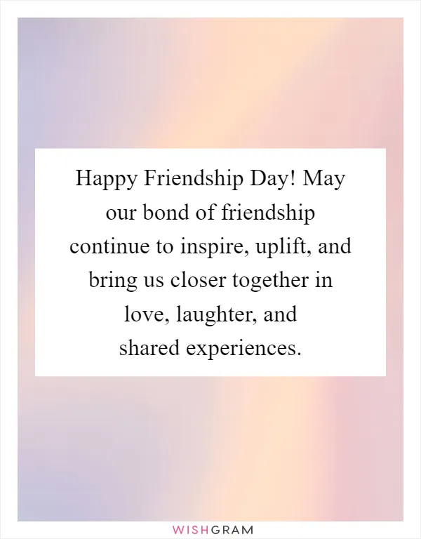 Happy Friendship Day! May our bond of friendship continue to inspire, uplift, and bring us closer together in love, laughter, and shared experiences