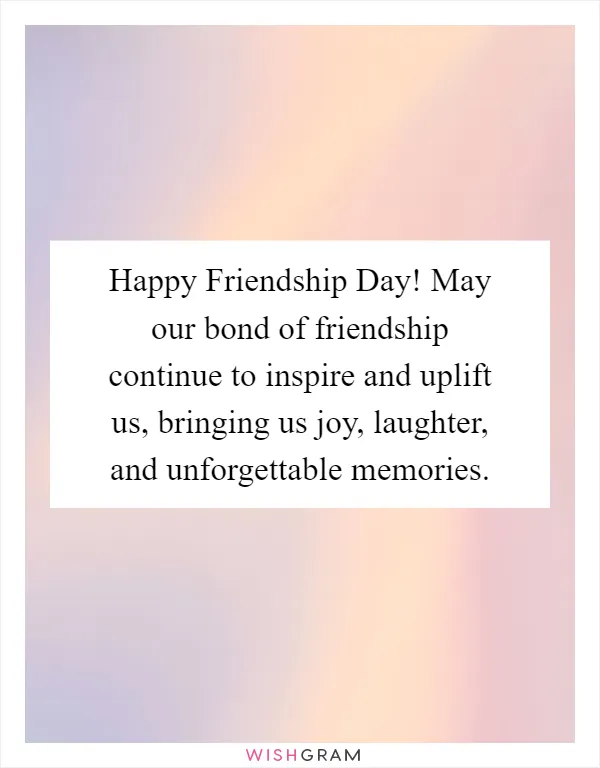 Happy Friendship Day! May our bond of friendship continue to inspire and uplift us, bringing us joy, laughter, and unforgettable memories