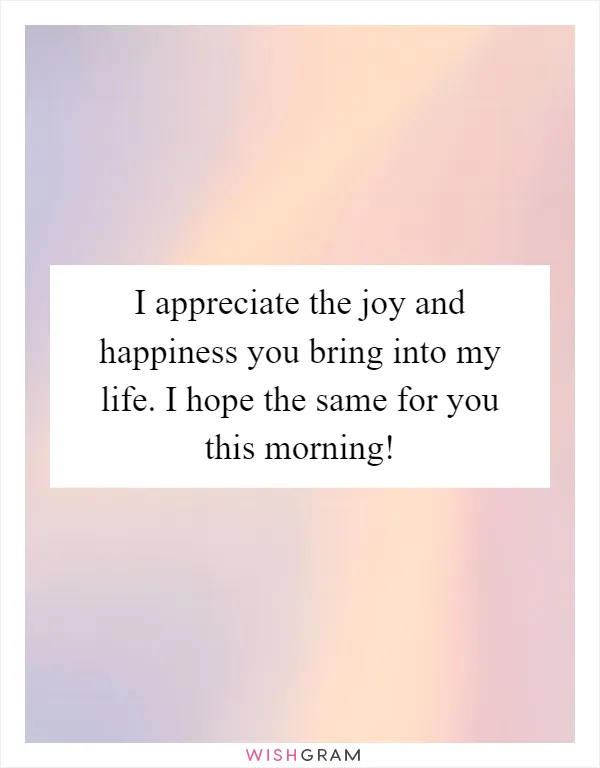 I appreciate the joy and happiness you bring into my life. I hope the same for you this morning!
