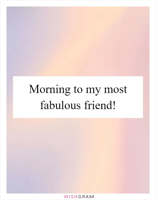 Morning to my most fabulous friend!