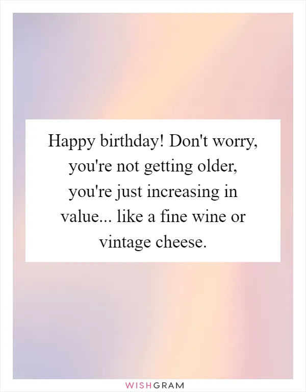 Happy birthday! Don't worry, you're not getting older, you're just increasing in value... like a fine wine or vintage cheese