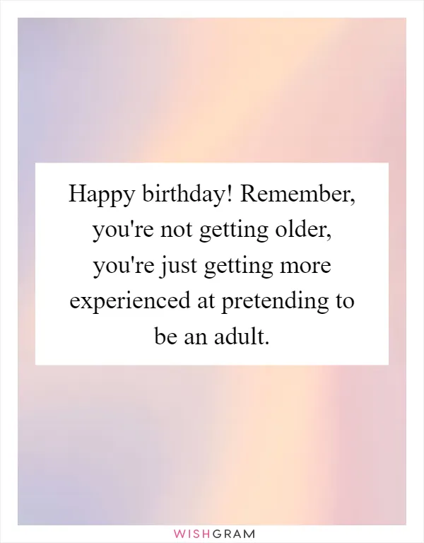Happy birthday! Remember, you're not getting older, you're just getting more experienced at pretending to be an adult