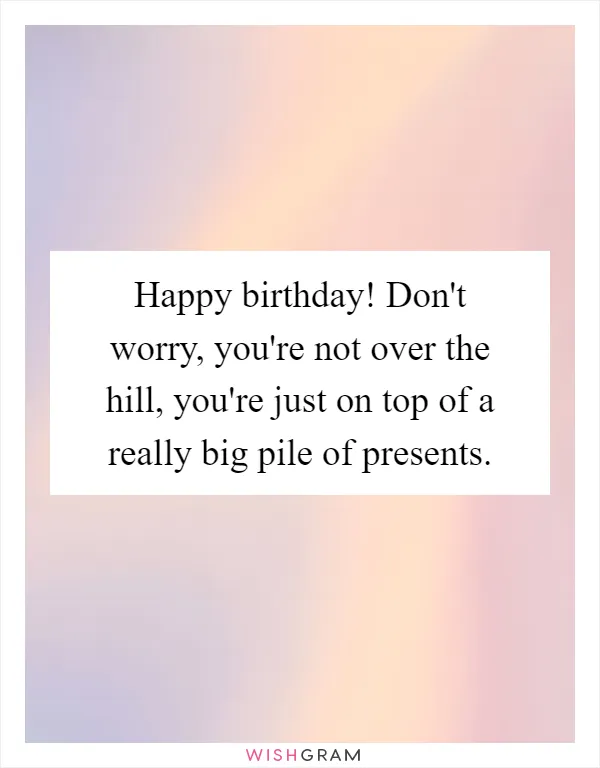 Happy birthday! Don't worry, you're not over the hill, you're just on top of a really big pile of presents