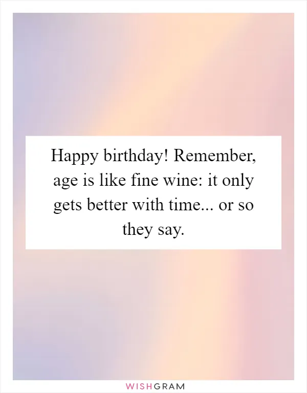 Happy birthday! Remember, age is like fine wine: it only gets better with time... or so they say