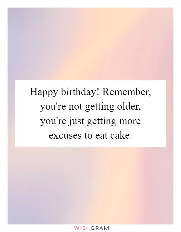 Happy birthday! Remember, you're not getting older, you're just getting more excuses to eat cake