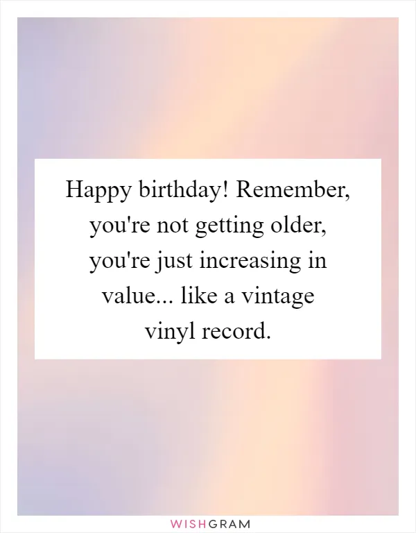 Happy birthday! Remember, you're not getting older, you're just increasing in value... like a vintage vinyl record