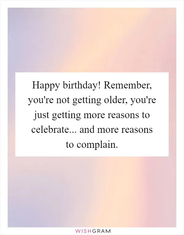 Happy birthday! Remember, you're not getting older, you're just getting more reasons to celebrate... and more reasons to complain