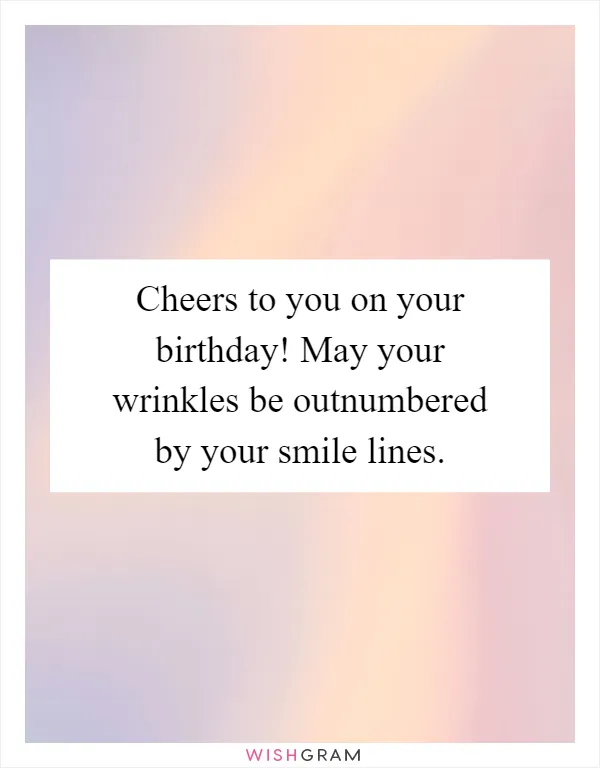 Cheers to you on your birthday! May your wrinkles be outnumbered by your smile lines