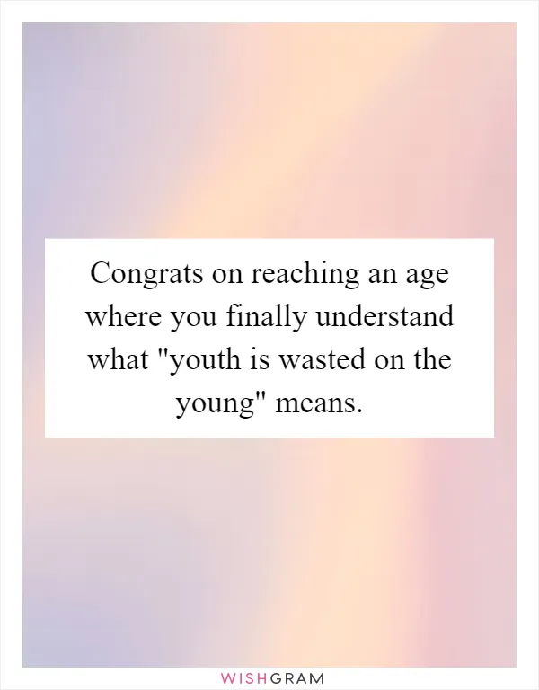 Congrats on reaching an age where you finally understand what "youth is wasted on the young" means