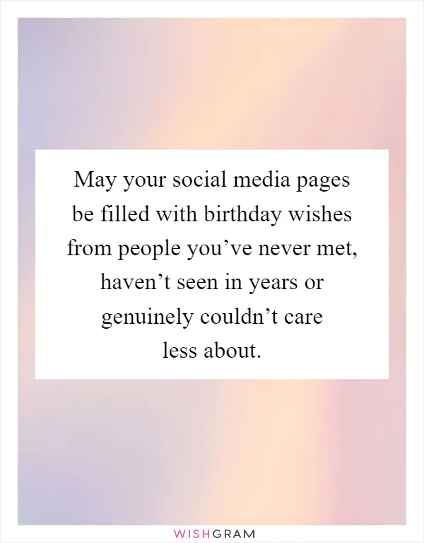 May your social media pages be filled with birthday wishes from people you’ve never met, haven’t seen in years or genuinely couldn’t care less about