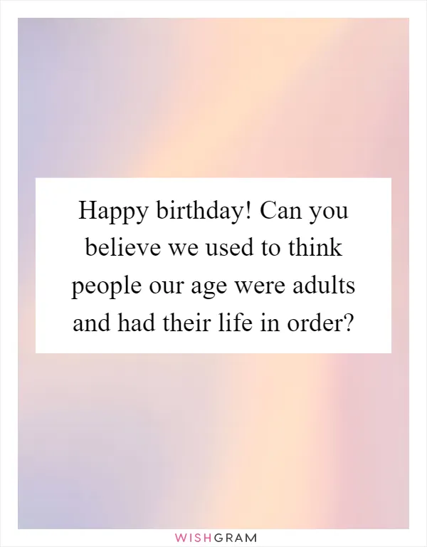 Happy birthday! Can you believe we used to think people our age were adults and had their life in order?