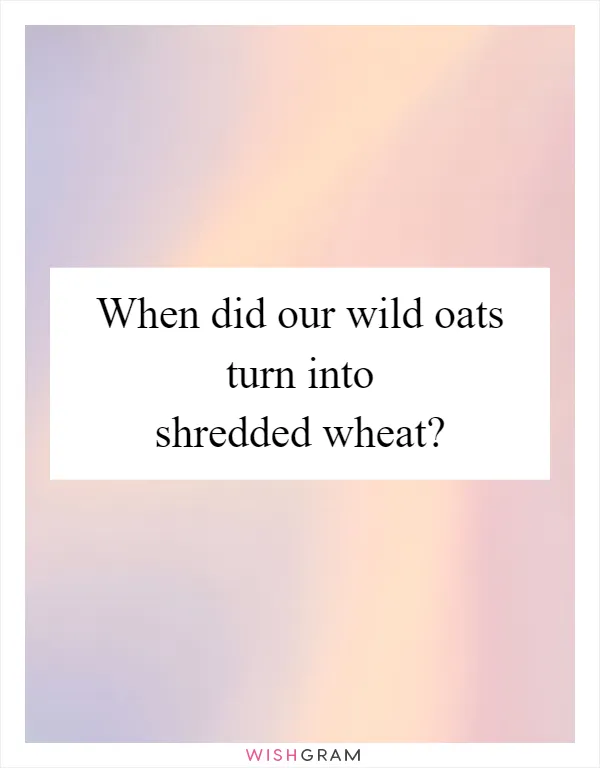 When did our wild oats turn into shredded wheat?
