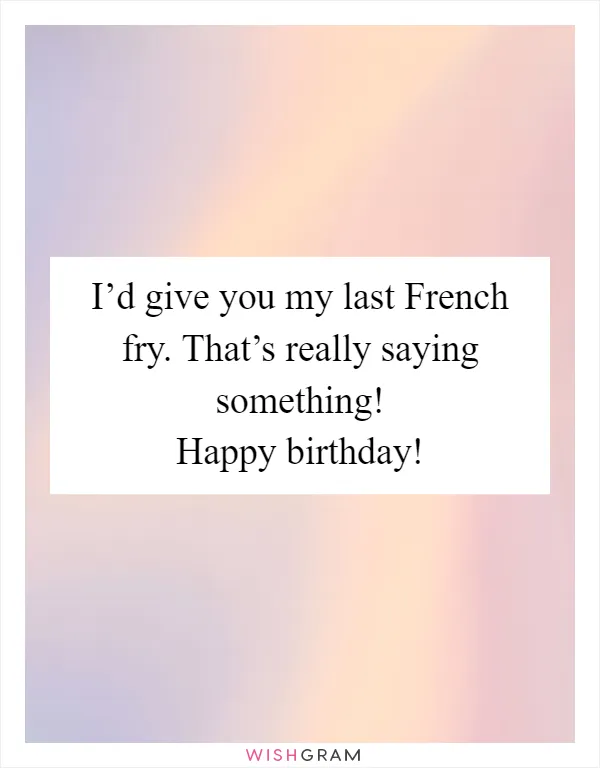I’d give you my last French fry. That’s really saying something! Happy birthday!