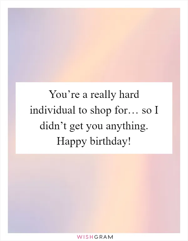 You’re a really hard individual to shop for… so I didn’t get you anything. Happy birthday!