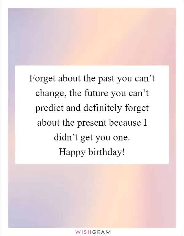 Forget about the past you can’t change, the future you can’t predict and definitely forget about the present because I didn’t get you one. Happy birthday!