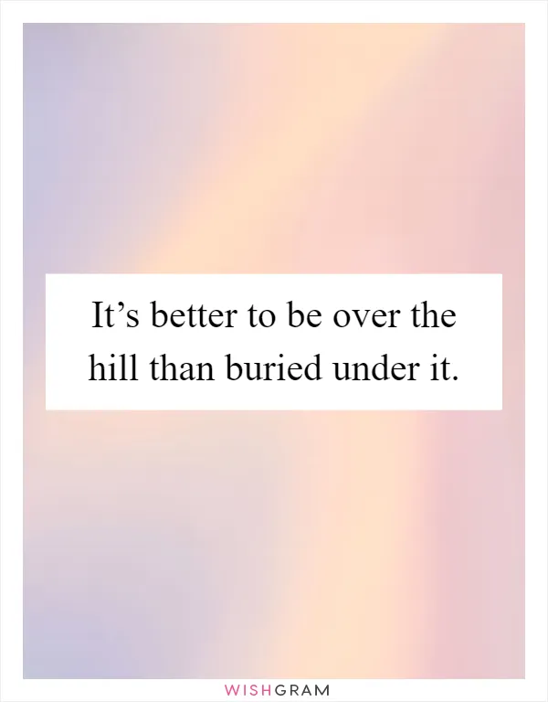 It’s better to be over the hill than buried under it