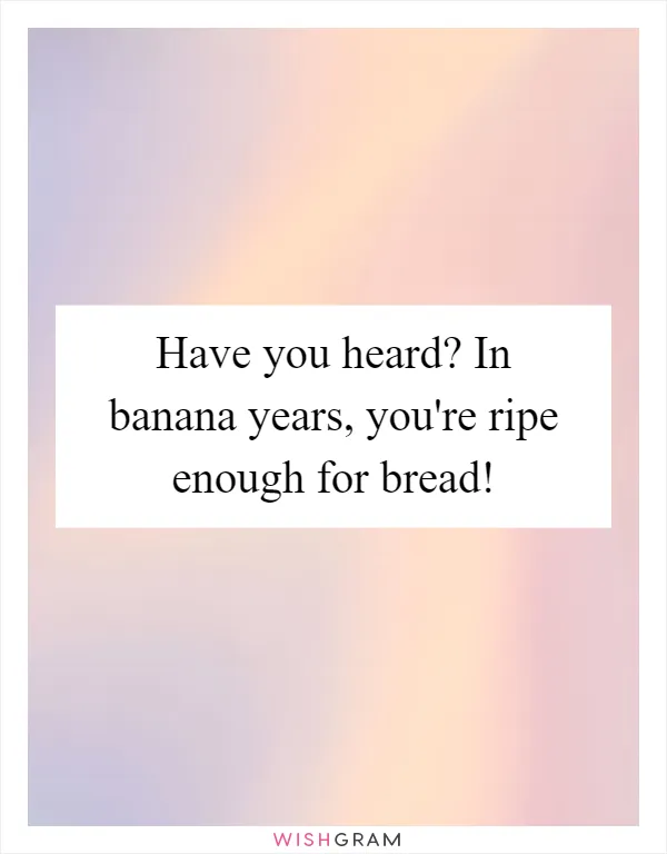 Have you heard? In banana years, you're ripe enough for bread!