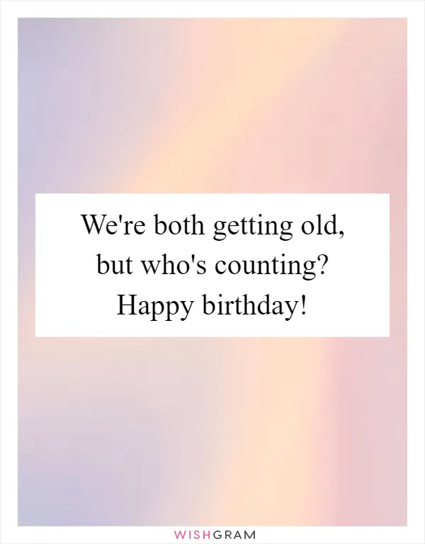 We're both getting old, but who's counting? Happy birthday!