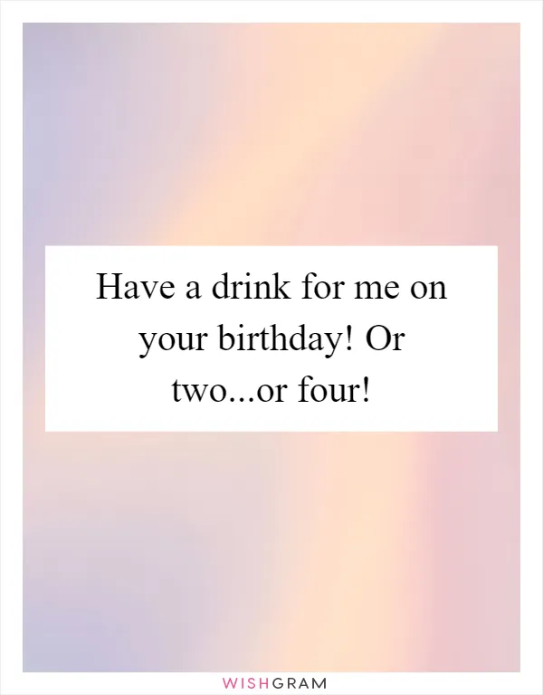 Have a drink for me on your birthday! Or two...or four!