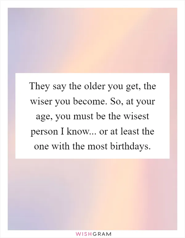 They say the older you get, the wiser you become. So, at your age, you must be the wisest person I know... or at least the one with the most birthdays