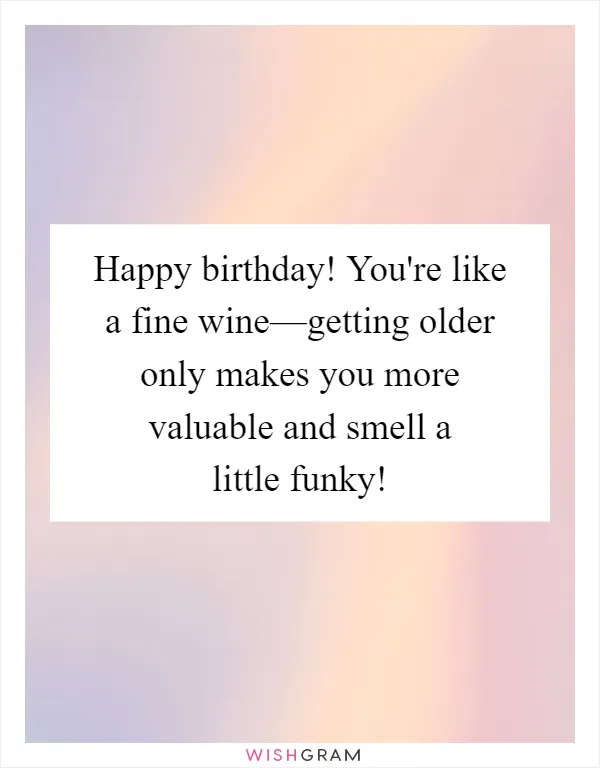 Happy birthday! You're like a fine wine—getting older only makes you more valuable and smell a little funky!