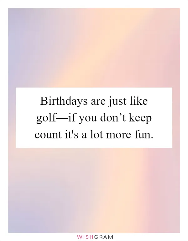 Birthdays are just like golf—if you don’t keep count it's a lot more fun