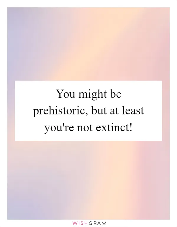 You might be prehistoric, but at least you're not extinct!