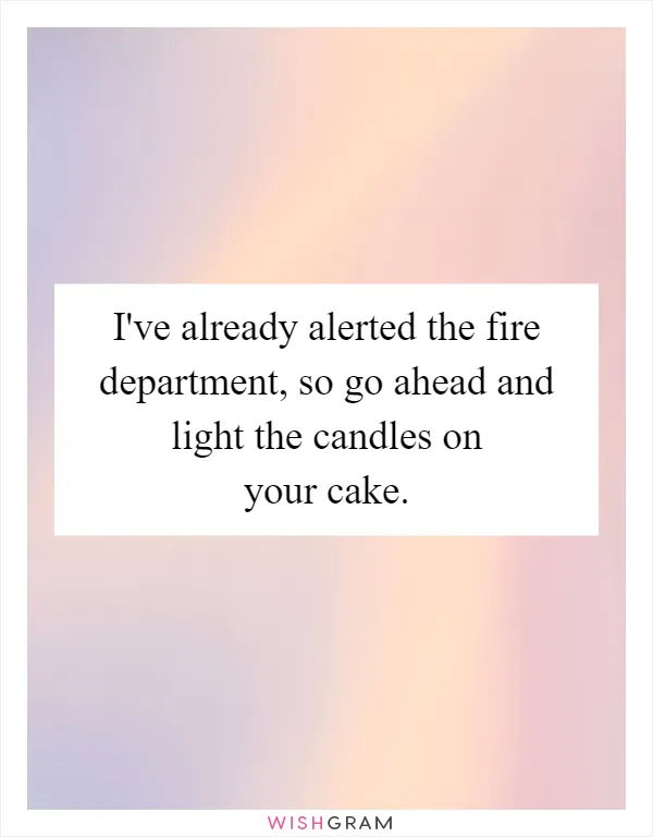 I've already alerted the fire department, so go ahead and light the candles on your cake