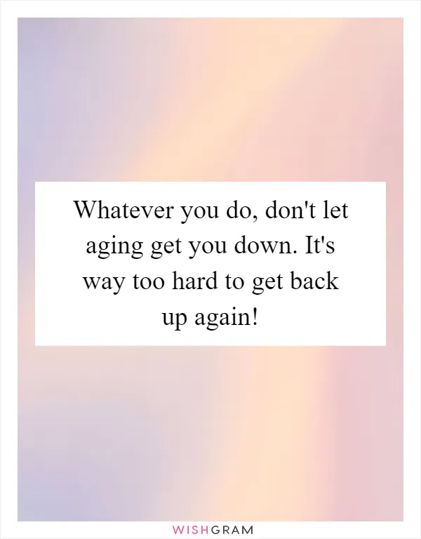 Whatever you do, don't let aging get you down. It's way too hard to get back up again!