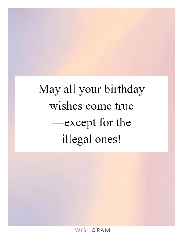May all your birthday wishes come true —except for the illegal ones!