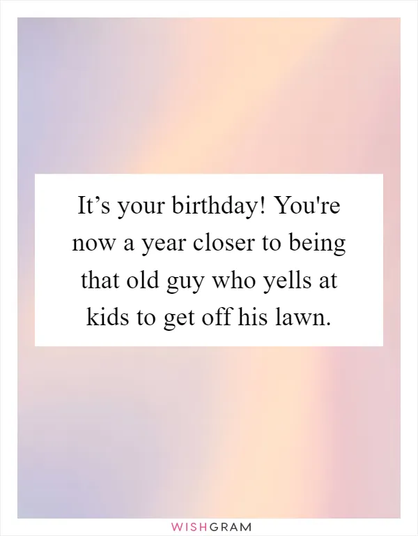 It’s your birthday! You're now a year closer to being that old guy who yells at kids to get off his lawn