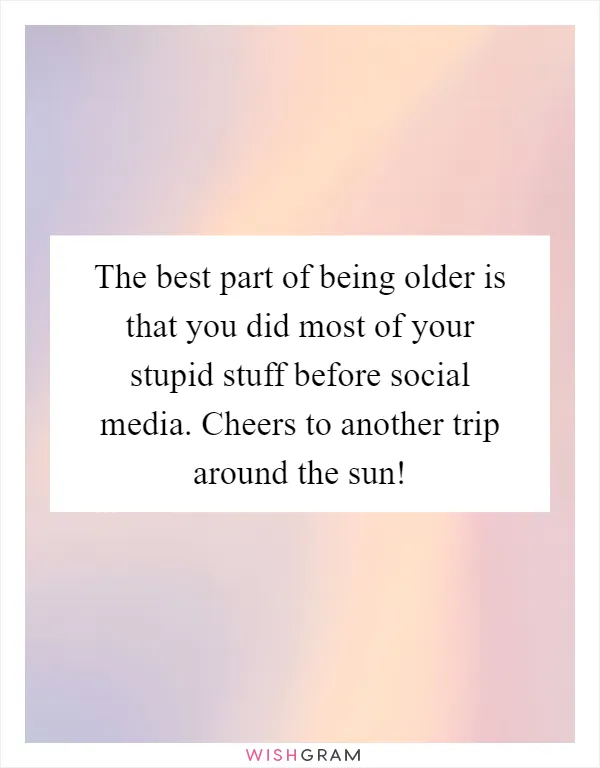 The best part of being older is that you did most of your stupid stuff before social media. Cheers to another trip around the sun!