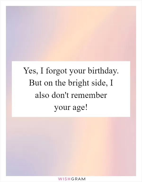 Yes, I forgot your birthday. But on the bright side, I also don't remember your age!
