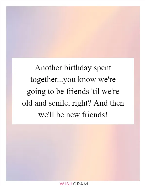 Another birthday spent together...you know we're going to be friends 'til we're old and senile, right? And then we'll be new friends!