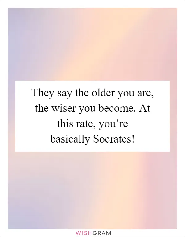They say the older you are, the wiser you become. At this rate, you’re basically Socrates!