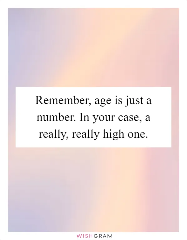 Remember, age is just a number. In your case, a really, really high one