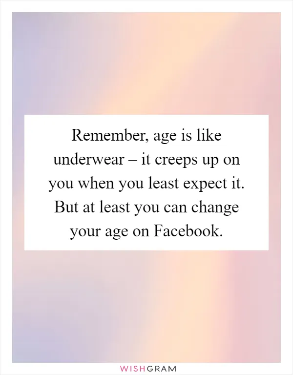 Remember, age is like underwear – it creeps up on you when you least expect it. But at least you can change your age on Facebook