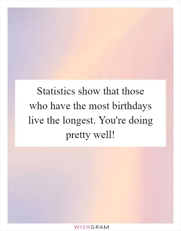 Statistics show that those who have the most birthdays live the longest. You're doing pretty well!