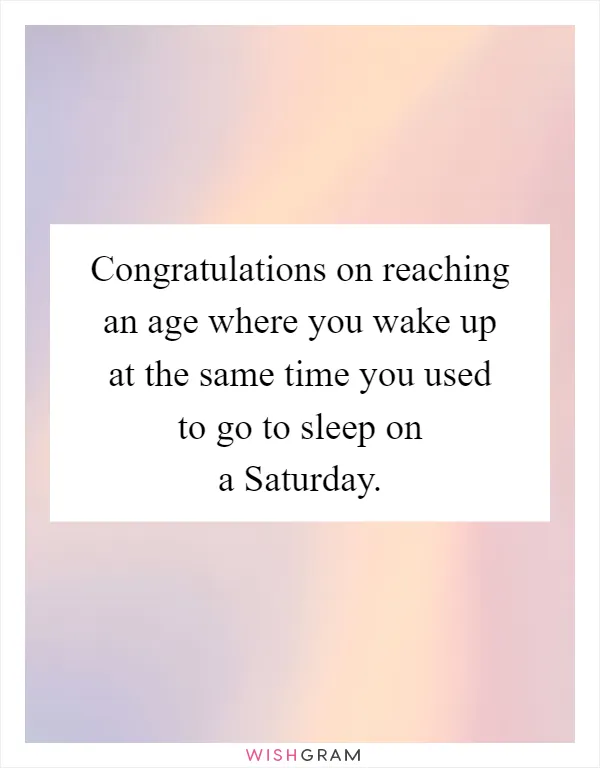Congratulations on reaching an age where you wake up at the same time you used to go to sleep on a Saturday