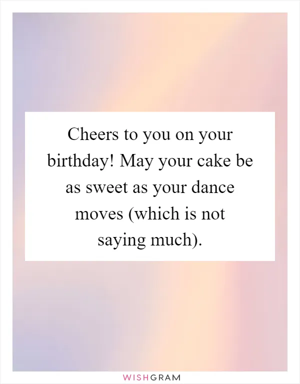 Cheers to you on your birthday! May your cake be as sweet as your dance moves (which is not saying much)