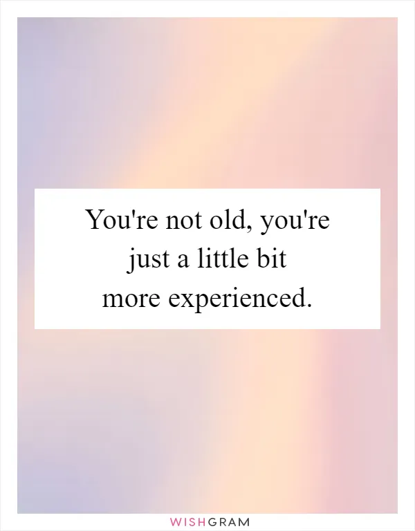 You're not old, you're just a little bit more experienced