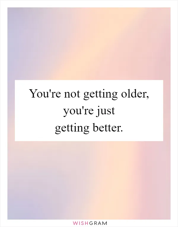 You're not getting older, you're just getting better