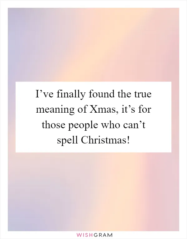 I’ve finally found the true meaning of Xmas, it’s for those people who can’t spell Christmas!