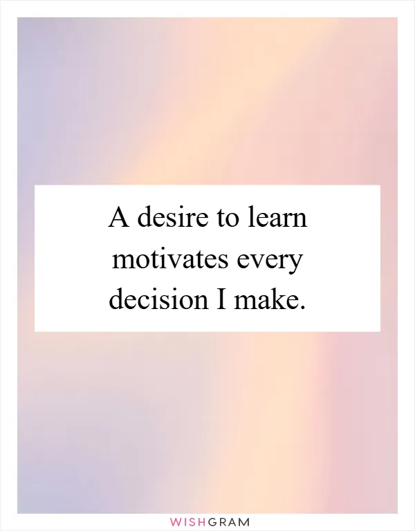 A desire to learn motivates every decision I make