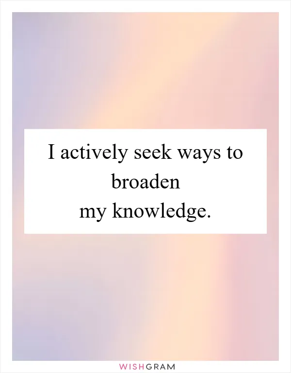 I actively seek ways to broaden my knowledge