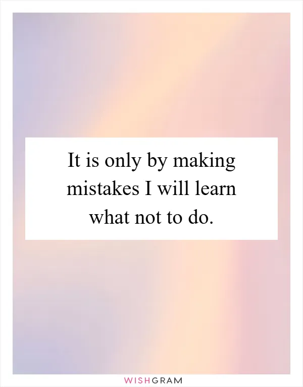 It is only by making mistakes I will learn what not to do